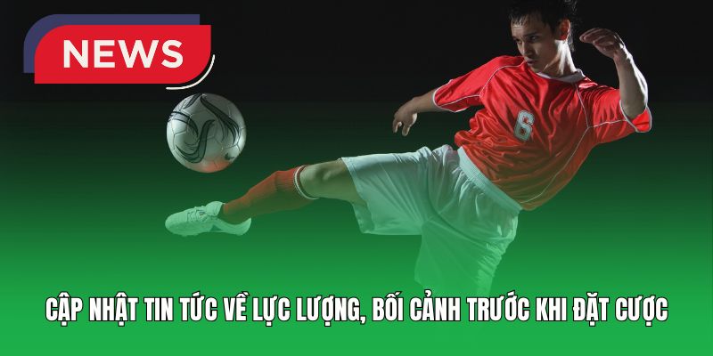 Cập nhật tin tức về lực lượng, bối cảnh trước khi đặt cược